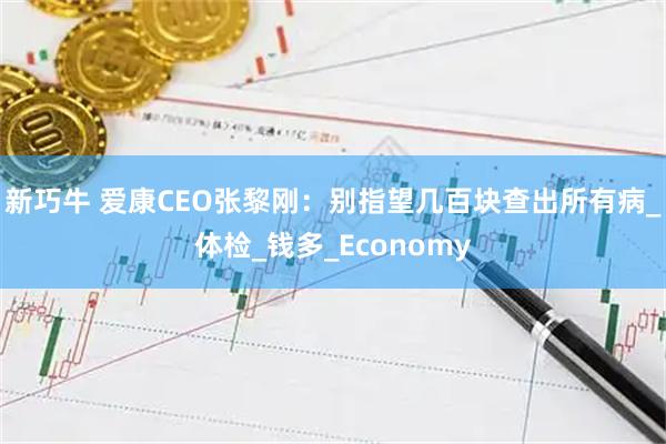 新巧牛 爱康CEO张黎刚：别指望几百块查出所有病_体检_钱多_Economy