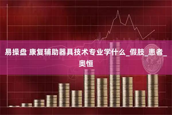 易操盘 康复辅助器具技术专业学什么_假肢_患者_奥恒