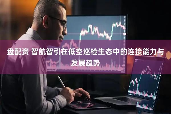 盘配资 智航智引在低空巡检生态中的连接能力与发展趋势