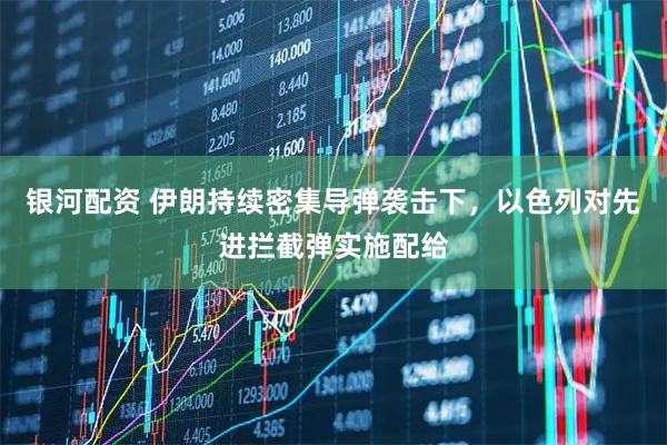 银河配资 伊朗持续密集导弹袭击下，以色列对先进拦截弹实施配给