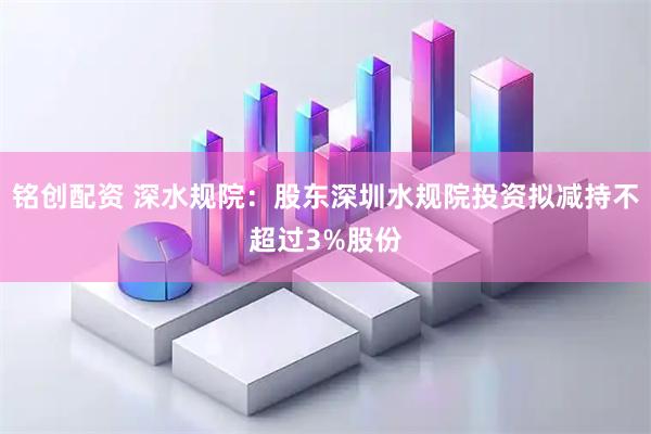 铭创配资 深水规院：股东深圳水规院投资拟减持不超过3%股份