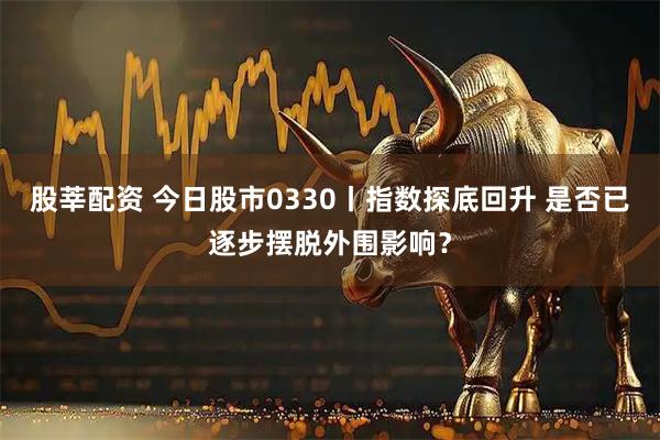 股莘配资 今日股市0330丨指数探底回升 是否已逐步摆脱外围影响？