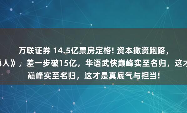 万联证券 14.5亿票房定格! 资本撤资跑路，吴京独自扛下《镖人》，差一步破15亿，华语武侠巅峰实至名归，这才是真底气与担当!