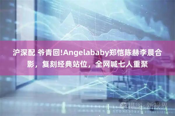 沪深配 爷青回!Angelababy郑恺陈赫李晨合影，复刻经典站位，全网喊七人重聚