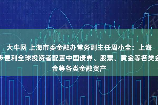 大牛网 上海市委金融办常务副主任周小全：上海将进一步便利全球投资者配置中国债券、股票、黄金等各类金融资产